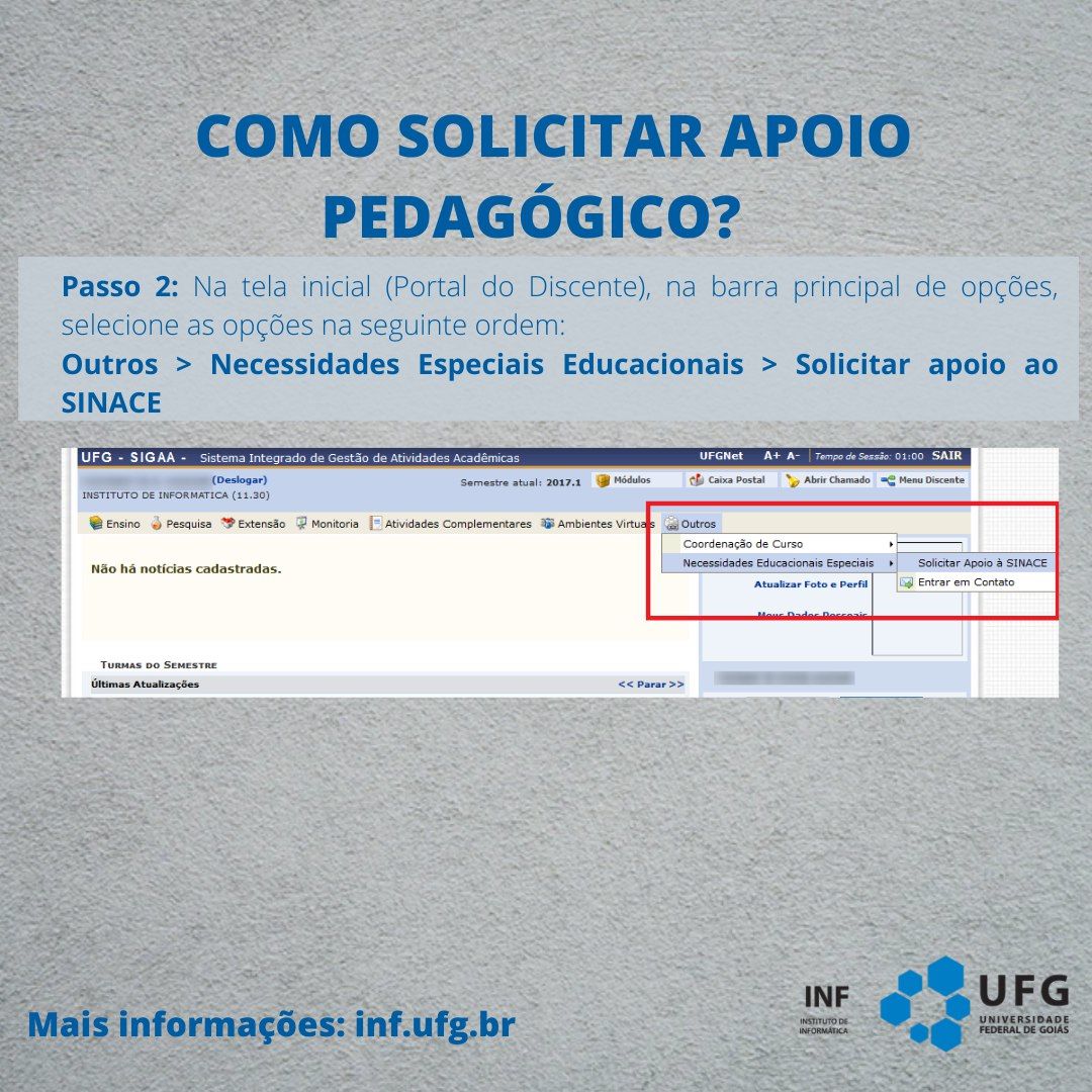 "Como solicitar apoio pedagógico?" Passo 2: Na tela inicial (Portal do Discente), na barra principal de opções, selecione as opções na seguinte ordem: Outros &gt; Necessidades Especiais Educacionais &gt; Solicitar apoio ao SINACE. Imagem da tela do Sigaa, com destaque em vermelho para a opção Outros, menu Necessidades Educacionais Especiais, Solicitar Apoio à SINACE. Mais informações: inf.ufg.br. Assinatura do INF Instituto de Informática UFG no canto inferior direito.