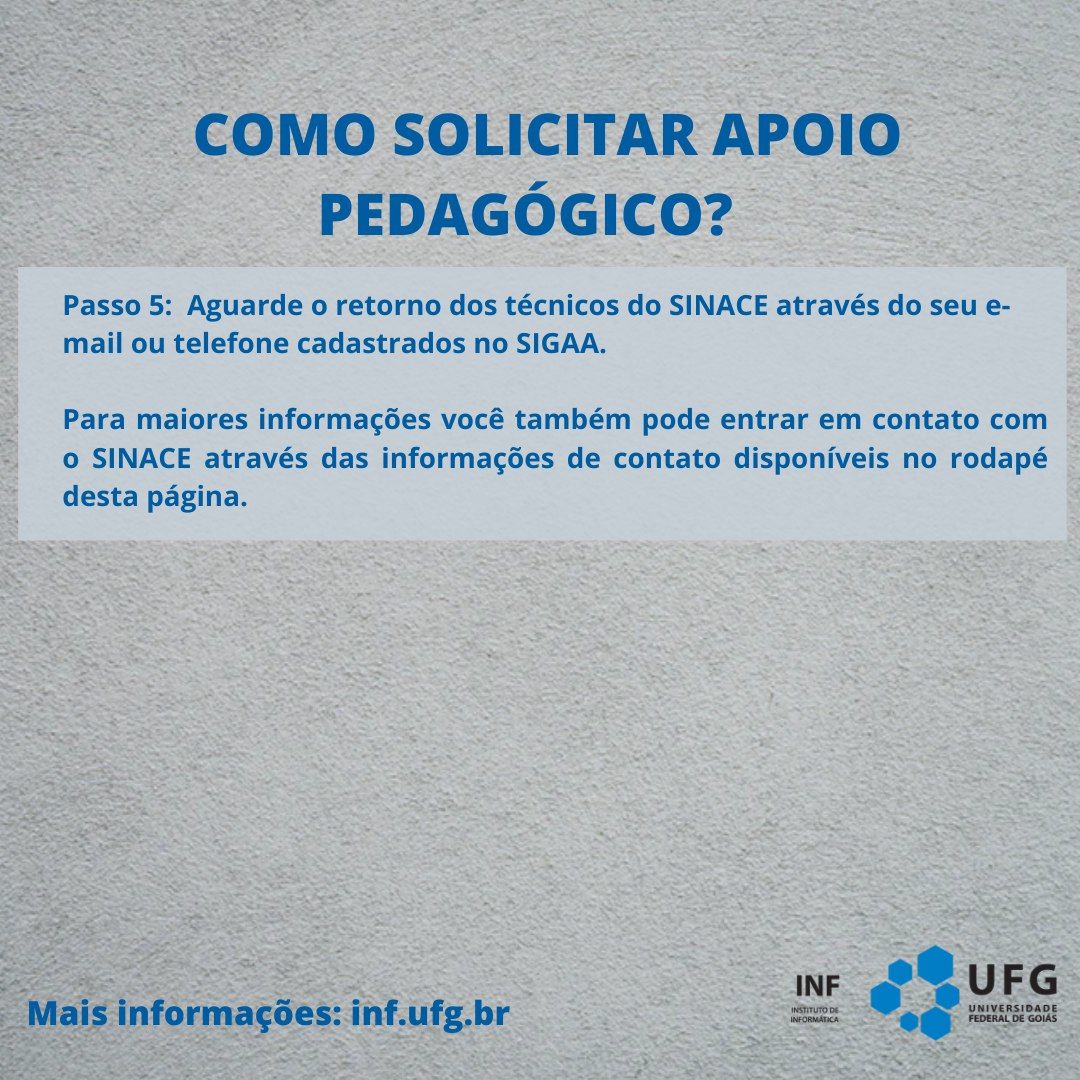 "Como solicitar apoio pedagógico?" Passo 5: Aguarde o retorno dos técnicos do SINACE através do seu e-mail ou telefone cadastrados no SIGAA. Para maiores informações você também pode entrar em contato com o SINACE através das informações de contato disponíveis no rodapé desta página. Mais informações: inf.ufg.br. Assinatura do INF Instituto de Informática UFG no canto inferior direito.