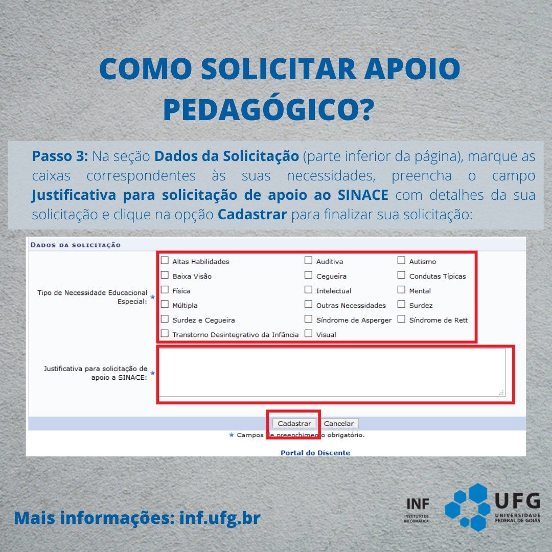 "Como solicitar apoio pedagógico" Passo 3: Na seção Dados da Solicitação (parte inferior da página), marque as caixas correspondentes às suas necessidades, preencha o campo Justifica para solicitação de apoio ao SINACE com detalhes da sua solicitação e clique na opção Cadastrar para finalizar sua solicitação.Imagem da tela do Sigaa, Campo Dados da Solicitação, caixa de seleção com o título &quot;Tipo de Necessidade Educacional Especial:&quot; Com as caixas de múltipla seleção Altas Habilidades, Baixa Visão, Física, Múltipla, Surdez e Cegueira, Transtorno Desintegrativo da Infância, Auditiva, Cegueira, Intelectual, Outras Necessidades, Síndrome de Asperger, Visual, Autismo, Condutas Típicas, Mental, Surdez, Síndrome de Rett. Abaixo, campo de texto com o título Justificativa para solicitação de apoio a SINACE:. Logo abaixo, os botões Cadastrar e Cancelar. Mais informações: inf.ufg.br. Assinatura do INF Instituto de Informática UFG no canto inferior direito