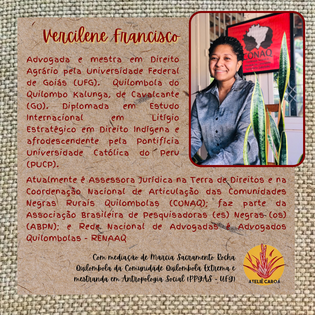 Vercilene Francisco Dias é advogada e mestra em Direito Agrário pela Universidade Federal de Goiás (UFG) e quilombola do Quilombo Kalunga, de Cavalcante-GO. Diplomada em Estudo Internacional em Litígio Estratégico em Direito Indígena e afrodescendente pela Pontifício Universidade Católica do Peru (PUCP). Atualmente é Assessora Jurídica na Terra de Direitos e na Coordenação Nacional de Articulação das Comunidades Negras Rurais Quilombolas (CONAQ) faz parte da Associação Brasileira de Pesquisadoras (es) Negras (os) (ABPN); e Rede Nacional de Advogadas e Advogados Quilombolas - RENAAQ. Mediação: Márcia Sacramento Rocha Quilombola da Comunidade Quilombola Extrema e mestranda em Antropologia Social (PPGAS - UFG)