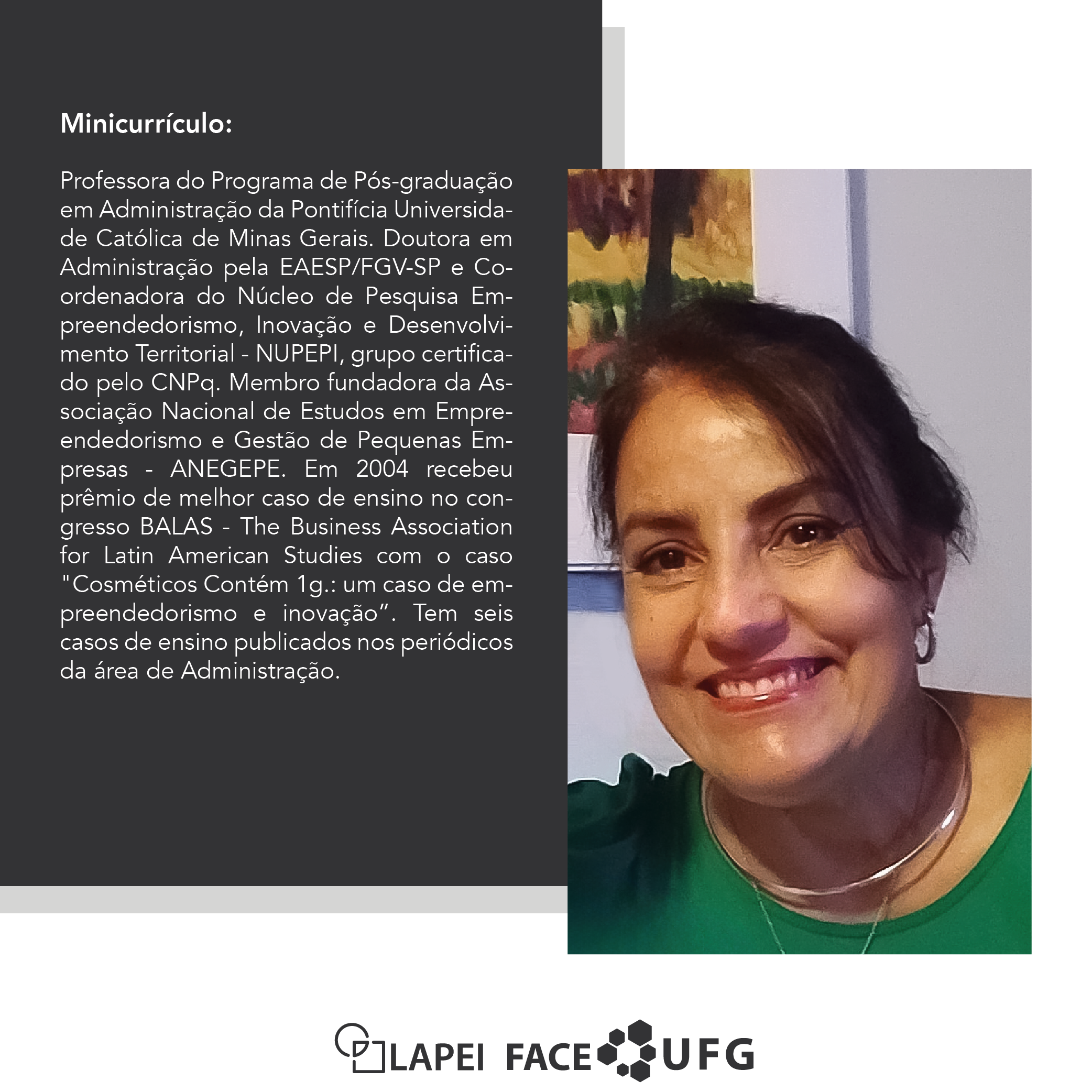 27ª Hora Lapei currículo convidada. Na imagem a foto de uma mulher de meia idade, de cabelo avermelhado escuro, pele levemente bronzeada, blusa verde, está sentada e sorrindo. Aparece somente do tronco para cima na foto. E, ao lado, o minicurrículo: Professora do Programa de Pós-graduação em Administração da Pontifícia Universidade Católica de Minas Gerais. Doutora em Administração pela EAESP/FGV-SP e Coordenadora do Núcleo de Pesquisa Empreendedorismo, Inovação e Desenvolvimento Territorial - NUPEPI, grupo certificado pelo CNPq. Membro fundadora da Associação Nacional de Estudos em Empreendedorismo e Gestão de Pequenas Empresas - ANEGEPE. Em 2004 recebeu prêmio de melhor caso de ensino no congresso BALAS - The Business Association for Latin American Studies com o caso "Cosméticos Contém 1g.: um caso de empreendedorismo e inovação”. Tem seis casos de ensino publicados nos periódicos da área de Administração.