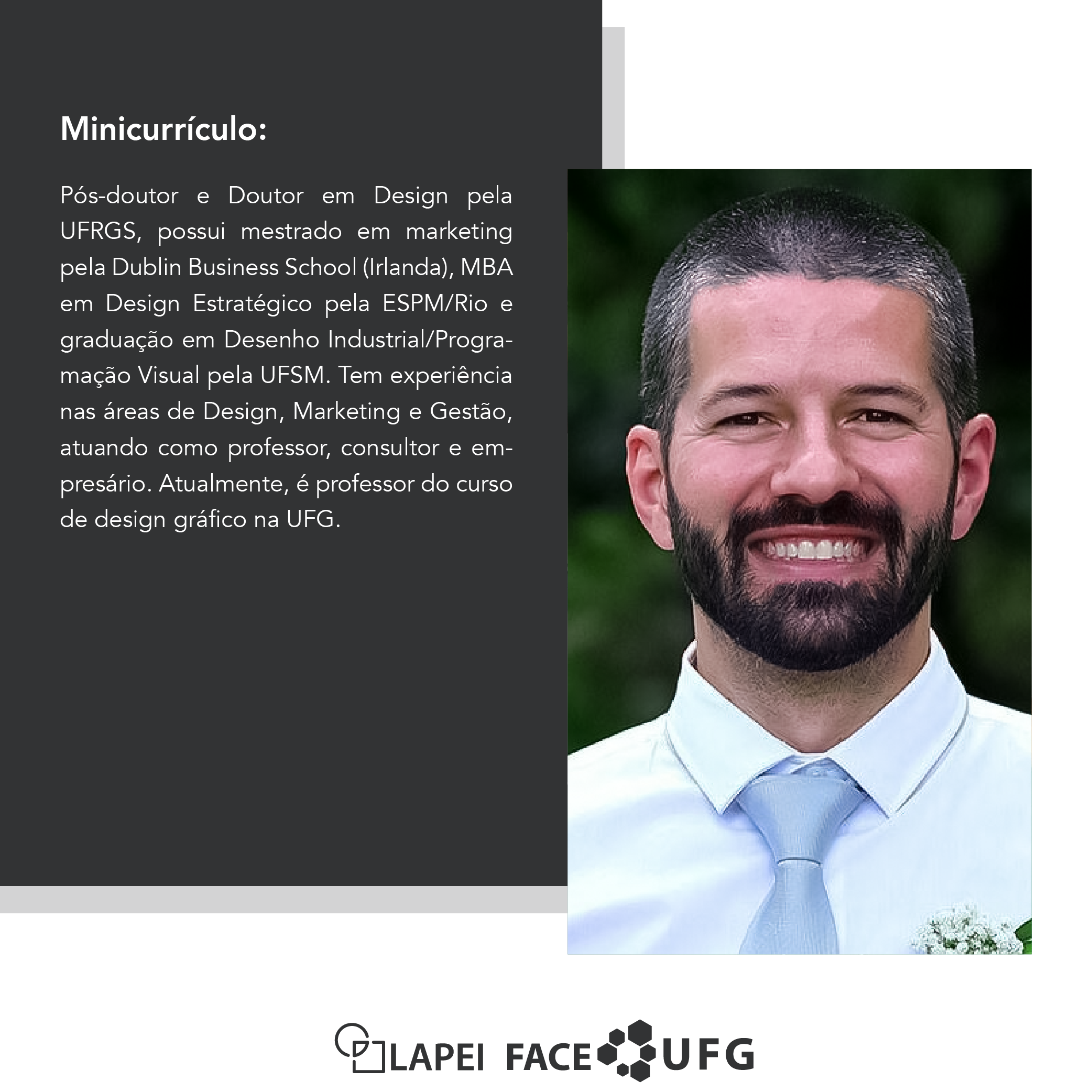 Card minicurrículo Prof. Dr. Daniel de Salles. Foto: Homem branco, jovem, cabelos raspados, sorrindo, vestindo uma camisa branca e gravata cinza. Texto: Pós-doutor e Doutor em Design pela UFRGS, possui mestrado em marketing pela Dublin Business School (Irlanda), MBA em Design Estratégico pela ESPM/Rio e graduação em Desenho Industrial/Programação Visual pela UFSM. Tem experiência nas áreas de Design, Marketing e Gestão, atuando como professor, consultor e empresário. Atualmente, é professor do curso de design gráfico na UFG