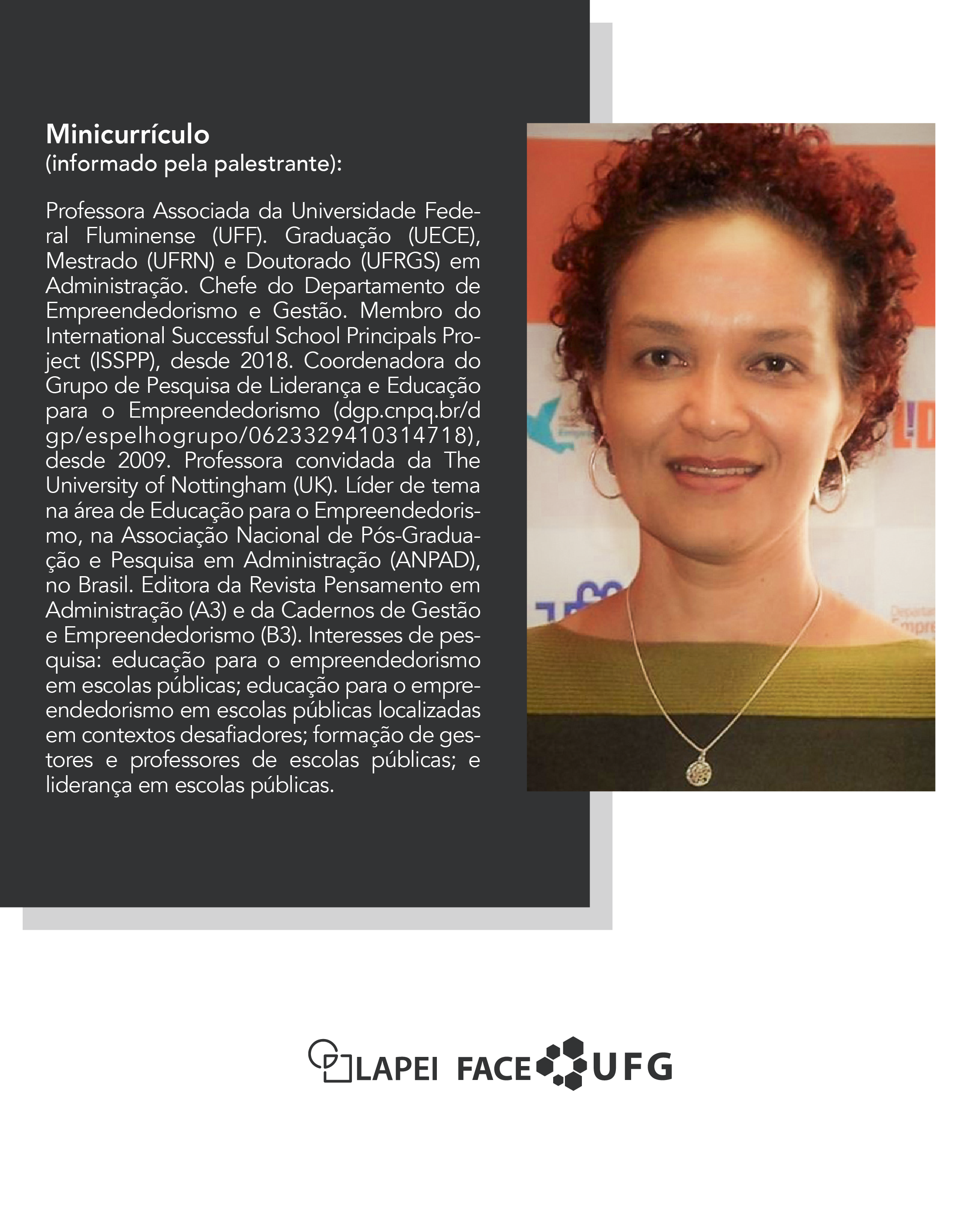 35ª Hora Lapei _ A imagem é um card informativo em formato vertical, dividido em duas partes: à esquerda, há um fundo escuro com texto em branco apresentando o minicurrículo da palestrante; à direita, há uma fotografia da palestrante, uma mulher de pele clara, cabelo crespo e ruivo preso para trás, usando um colar com pingente circular e blusa com gola canoa nas cores verde escuro e vinho.O texto do minicurrículo diz:Minicurrículo(informado pela palestrante):Professora Associada da Universidade Federal Fluminense (UFF). Graduação (UECE), Mestrado (UFRN) e Doutorado (UFRGS) em Administração. Chefe do Departamento de Empreendedorismo e Gestão. Membro do International Successful School Principals Project (ISSPP), desde 2018. Coordenadora do Grupo de Pesquisa de Liderança e Educação para o Empreendedorismo (dgp.cnpq.br/dgp/espelhogrupo/0623329410314718), desde 2009. Professora convidada da The University of Nottingham (UK). Líder de tema na área de Educação para o Empreendedorismo, na Associação Nacional de Pós-Graduação e Pesquisa em Administração (ANPAD), no Brasil. Editora da Revista Pensamento em Administração (A3) e da Cadernos de Gestão e Empreendedorismo (B3). Interesses de pesquisa: educação para o empreendedorismo em escolas públicas; educação para o empreendedorismo em escolas públicas localizadas em contextos desafiadores; formação de gestores e professores de escolas públicas; e liderança em escolas públicas.Na parte inferior da imagem, aparecem os logotipos do LAPEI, FACE e UFG.