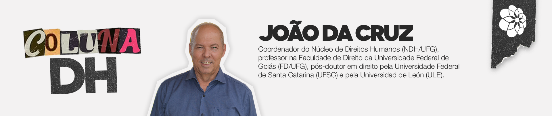 Arte em formato retangular, posicionado na horizontal, com fundo branco, foto do professor João da Cruz ao centro, um homem branco de meia idade, com camisa azul. Ao lado direito da imagem seguem as informações: João da Cruz, coordenador do Núcleo de Direitos Humanos(NDH/UFG), professor na Faculdade de Direitos da Universidade Federal de Santa Catarina (UFSC) e pela Universidade de Léon(ULE). Do lado esquerdo a informação: COLUNA DH.