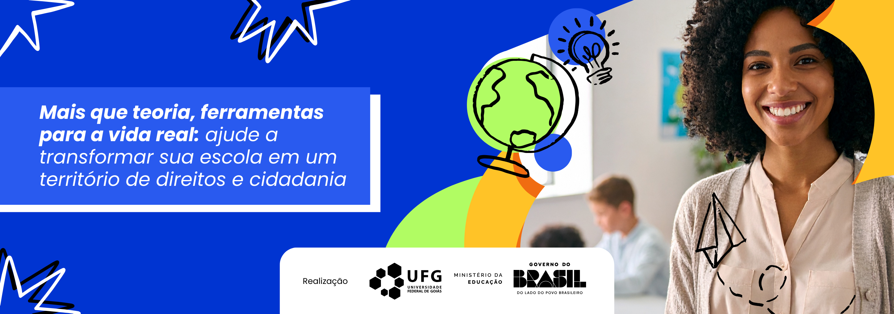 Banner com imagem em formato horizontal, com fundo azul. Trata-se do anúncio de um curso de Especialização em Direitos Humanos e Diversidades. Centralizado, sobre fundo azul, está o texto em letras brancas: Mais que teoria, ferramentas para a vida real: ajude a transformar sua escola em um território de direitos e cidadania. No lado direito da imagem, há a fotografia de uma mulher negra, jovem adulta, com cabelo crespo solto, sorrindo. Ela está enquadrada da cintura para cima e veste blusa clara e cardigan bege. Ao fundo, aparece uma criança sentada à mesa, escrevendo. Na parte inferior, sobre fundo branco, estão os logotipos das instituições de apoio: CIAR, NDH, UFG, Ministério da Educação e Governo do Brasil.