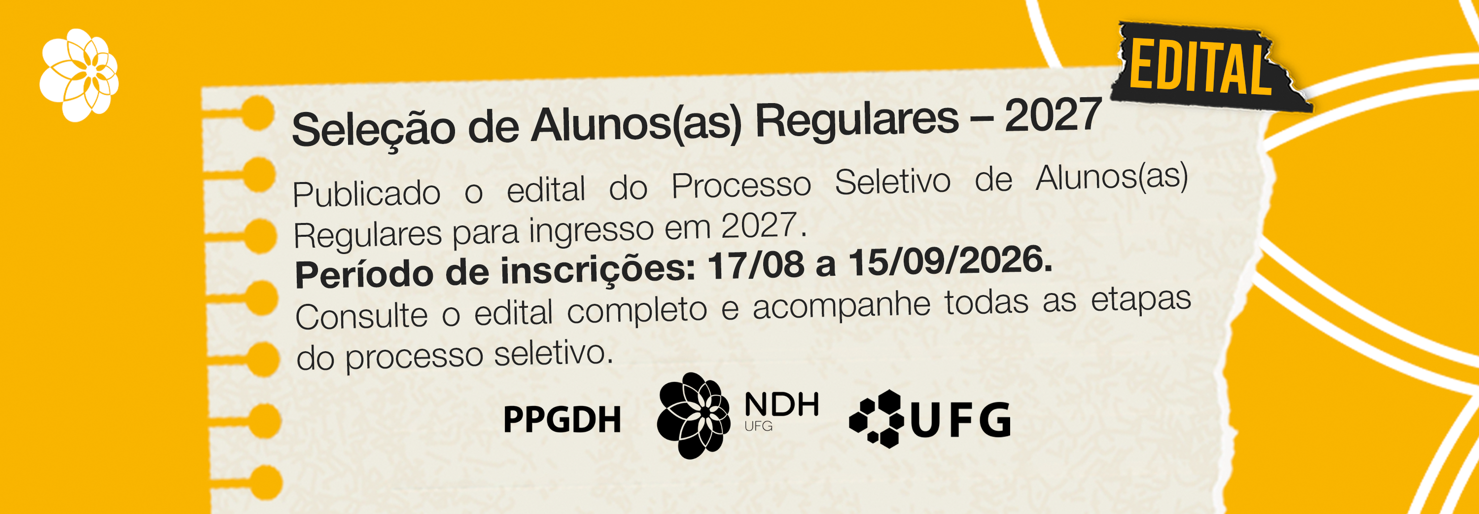 #ParaTodosVerem:

Banner horizontal sobre fundo amarelo com o desenho de uma folha de caderno amarelada no centro. No canto superior esquerdo da folha, há um pequeno símbolo floral branco e, no canto superior direito, um pedaço de fita adesiva preta com a palavra "EDITAL" em amarelo.

Na folha de caderno, o título diz "Seleção de Alunos(as) Regulares – 2027". Logo abaixo, o texto informa a publicação do edital para ingresso em 2027, destacando em negrito o período de inscrições de 17/08 a 15/09/2026, seguido da orientação para consultar o edital completo. Na parte inferior da folha, estão os logos pretos do PPGDH, NDH UFG e UFG.