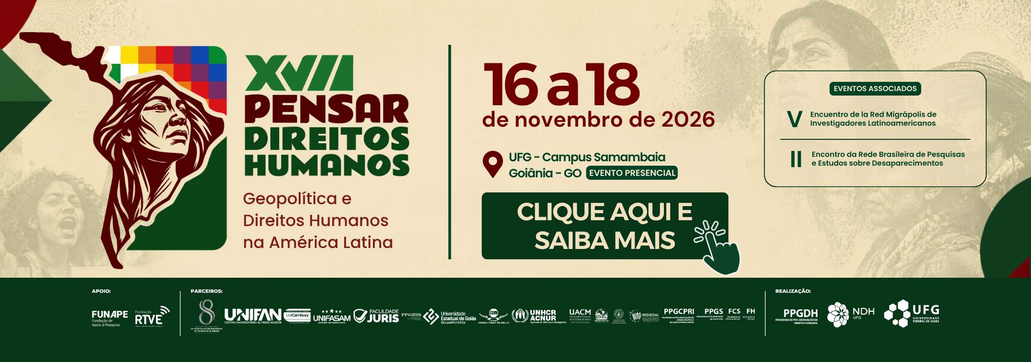 #ParaTodosVerem:

Banner horizontal do evento "XVII Pensar Direitos Humanos" com o tema "Geopolítica e Direitos Humanos na América Latina".

O fundo é bege-claro com imagens de manifestantes em tom sépia. À esquerda, destaca-se o mapa da América do Sul com o rosto de uma mulher indígena e a bandeira Wiphala. À direita, constam as datas de 16 a 18 de novembro de 2026, o local (UFG – Campus Samambaia | Goiânia – GO) e a indicação de evento presencial, junto aos logos da UFG, PPGDH e NDH. Na parte inferior, uma faixa verde traz os logos de parceiros e apoiadores.