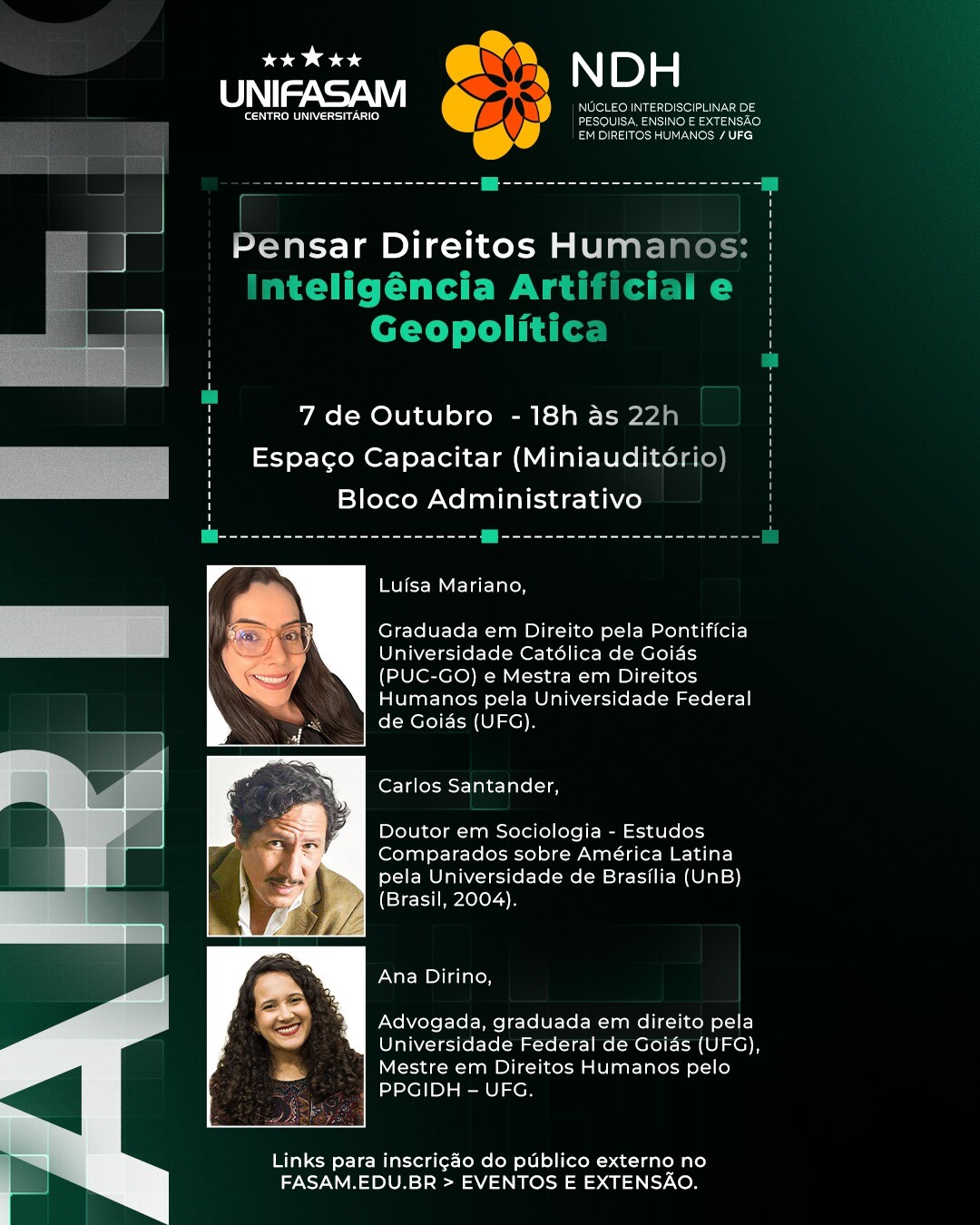 #ParaTodosVerem:Cartaz vertical do evento "Pensar Direitos Humanos" em fundo verde-escuro.   No topo, constam os logótipos do UNIFASAM e NDH UFG, o tema "Inteligência Artificial e Geopolítica", a data "7 de Outubro" (18h às 22h) e o local "Espaço Capacitar".   Abaixo, surgem os palestrantes com foto e biografia:   Luísa Mariano (mestra em Direitos Humanos / UFG);   Carlos Santander (doutor em Sociologia / UnB);   Ana Dirino (mestre pelo PPGDH / UFG).   Na base, indica-se que as inscrições são feitas em fasam.edu.br > Eventos e Extensão.   