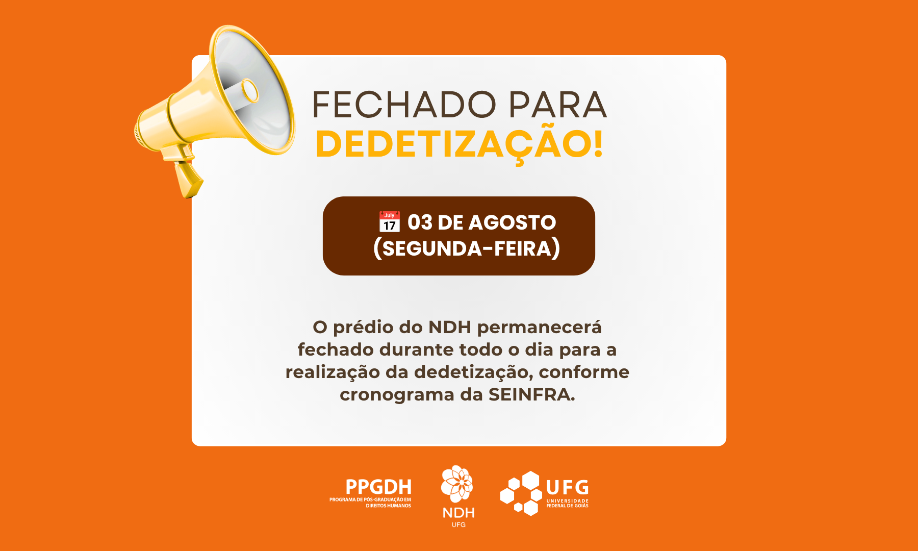 banner_notícia_dedetização#ParaTodosVerem: Card informativo sobre fundo laranja com um retângulo branco centralizado. No canto superior esquerdo do cartão branco, há a ilustração de um megafone amarelo. O título destaca em letras grandes: "FECHADO PARA DEDETIZAÇÃO!". Logo abaixo, dentro de um quadro marrom com o ícone de um calendário, lê-se: "03 DE AGOSTO (SEGUNDA-FEIRA)". O texto explicativo informa que o prédio do NDH estará fechado o dia todo para dedetização pela SEINFRA. No rodapé, estão as marcas brancas do PPGDH, NDH UFG e UFG.