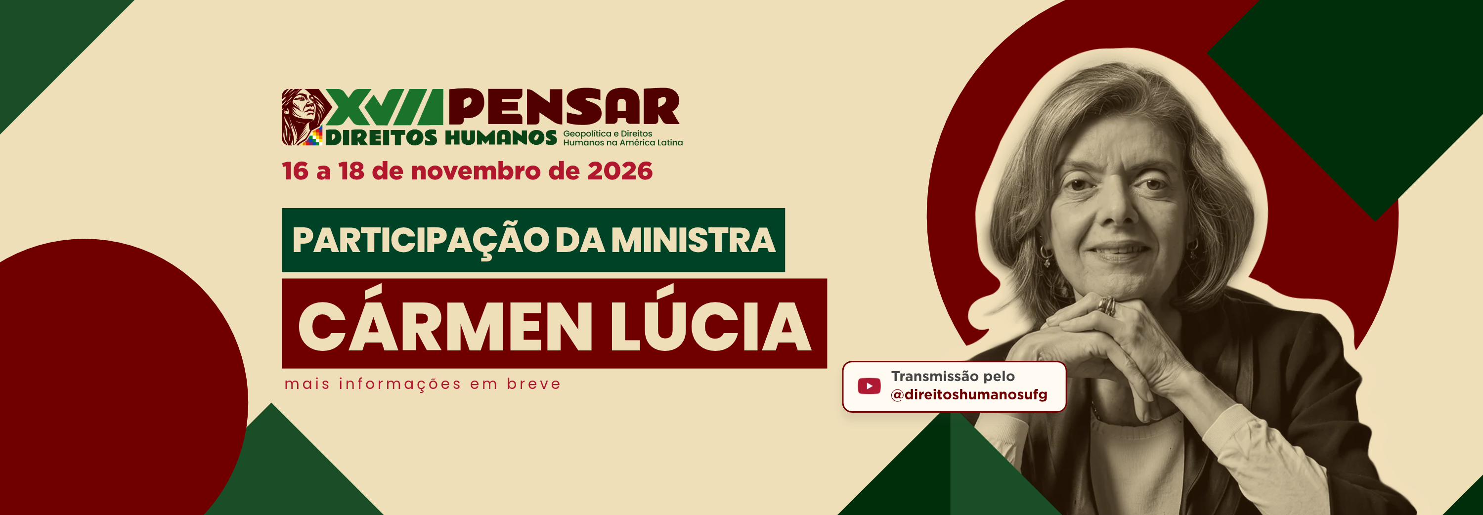 #ParaTodosVerem:Banner panorâmico horizontal sobre fundo creme claro com detalhes geométricos em vermelho-escuro e verde nos cantos.   À esquerda, consta o logótipo do "XVII PENSAR DIREITOS HUMANOS: Geopolítica e Direitos Humanos na América Latina". Logo abaixo, lê-se em destaque: "PARTICIPAÇÃO DA MINISTRA" numa caixa verde-escuro e "CÁRMEN LÚCIA" em letras maiúsculas brancas sobre uma caixa vermelho-escuro. Na parte inferior, indica-se a data "16 a 18 de novembro de 2026", a frase "mais informações em breve" e uma caixa com o ícone do YouTube indicando "Transmissão pelo @direitoshumanosufg".   À direita, destaca-se uma foto em tom sépia da Ministra Cármen Lúcia, de cabelos curtos claros e mãos apoiadas no queixo, emoldurada por uma forma circular vermelho-escuro ao fundo.  