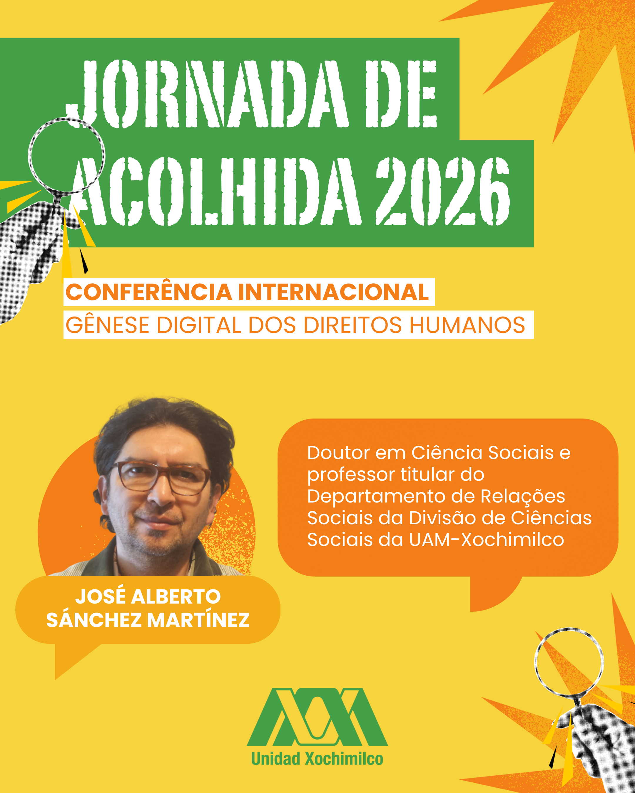#ParaTodosVerem: Cartaz com fundo amarelo e detalhes de estrelas pontiagudas laranjas nos cantos. Nos cantos superior esquerdo e inferior direito há ilustrações em preto e branco de uma mão segurando uma lupa.No topo, sobre blocos retangulares verdes, está escrito em letras brancas texturizadas: "JORNADA DE ACOLHIDA 2026". Logo abaixo, em faixas brancas com texto em laranja: "CONFERÊNCIA INTERNACIONAL" e "GÊNESE DIGITAL DOS DIREITOS HUMANOS".Mais abaixo, à esquerda, há uma foto do rosto de José Alberto Sánchez Martínez, um homem de pele clara, cabelos escuros e óculos, emoldurada por um círculo laranja. Sob a foto, seu nome está escrito em branco. À direita, um balão de diálogo laranja contém o texto em branco: "Doutor em Ciência Sociais e professor titular do Departamento de Relações Sociais da Divisão de Ciências Sociais da UAM-Xochimilco".No rodapé centralizado, está o logotipo verde da instituição com o texto "Unidad Xochimilco".