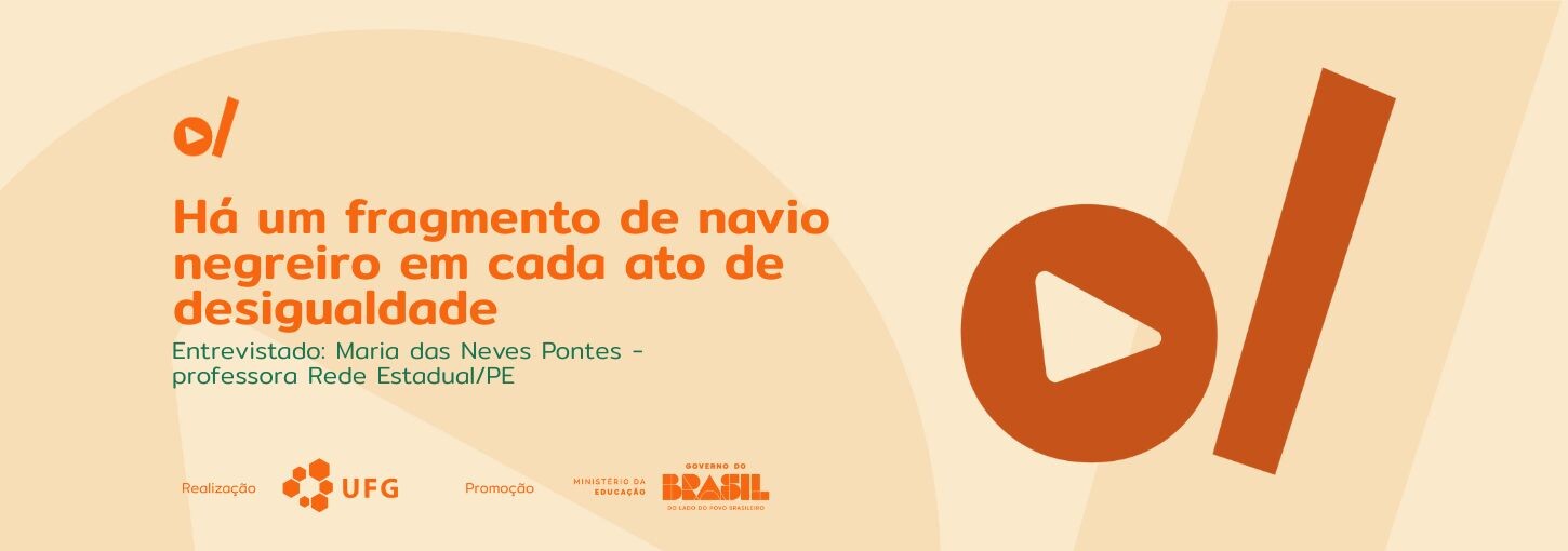 #ParaTodosVerem Banner horizontal com fundo em tons de bege claro. O layout é composto por textos à esquerda e formas geométricas à direita, predominantemente na cor laranja. No topo, há um pequeno símbolo laranja de um círculo cortado por uma barra diagonal. No centro, em letras grandes e laranjas, lê-se o título: "Há um fragmento de navio negreiro em cada ato de desigualdade". Logo abaixo, em texto menor e verde, está escrito: "Entrevistado: Maria das Neves Pontes - professora Rede Estadual/PE". No canto inferior, estão os indicativos institucionais: "Realização" ao lado da logomarca da UFG (Universidade Federal de Goiás) e "Promoção" ao lado das logomarcas do Ministério da Educação e do Governo Federal do Brasil. Em destaque e em tamanho grande na cor laranja, há um círculo contendo um triângulo apontado para a direita (semelhante a um botão de "play" de vídeo). Ao lado do botão de play, há uma espessa faixa retangular laranja inclinada na diagonal.