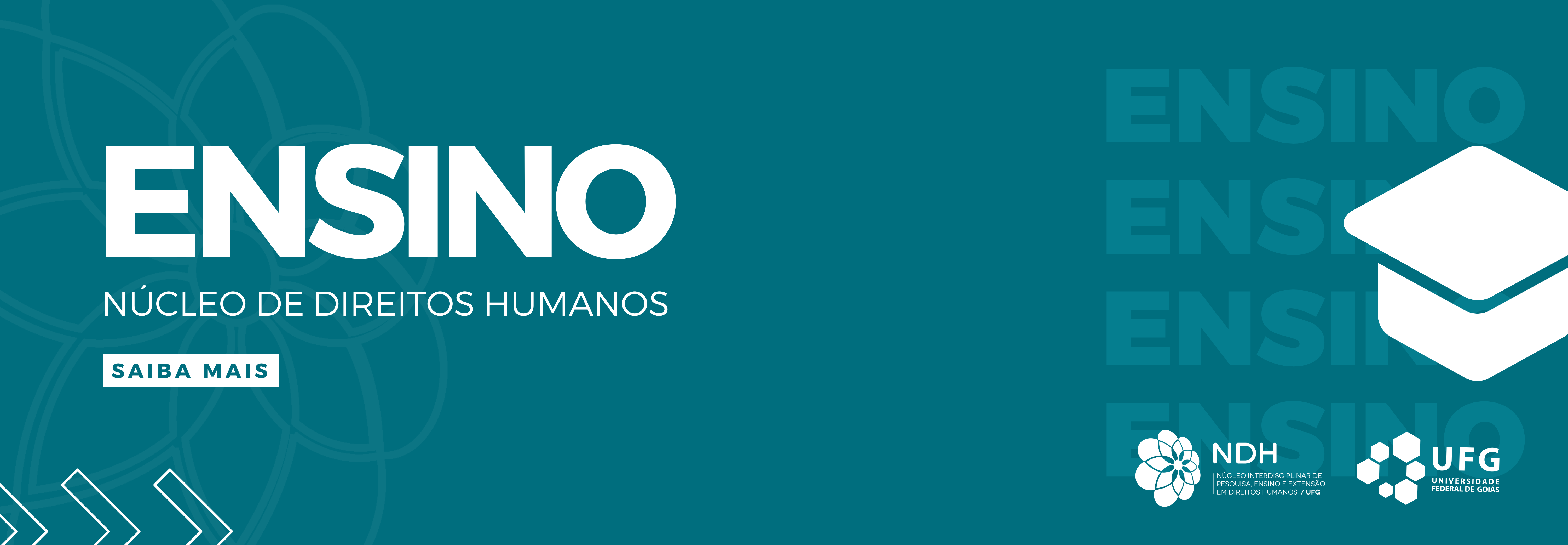 #ParaTodosVerem: Banner retangular com fundo verde-escuro e uma sutil marca d'água de uma mandala floral no lado esquerdo. À esquerda, destaca-se a palavra "ENSINO" em letras grandes e brancas, seguida pelo texto menor "NÚCLEO DE DIREITOS HUMANOS" e um botão retangular escrito "SAIBA MAIS". À direita, há um ícone grande de um capelo (chapéu de formatura) desenhado com traços grossos em branco, sobre a palavra "ENSINO" repetida várias vezes ao fundo em tom sobre tom. No canto inferior esquerdo há três setas brancas apontando para a direita, e no canto inferior direito, as logomarcas do NDH e da UFG em branco.