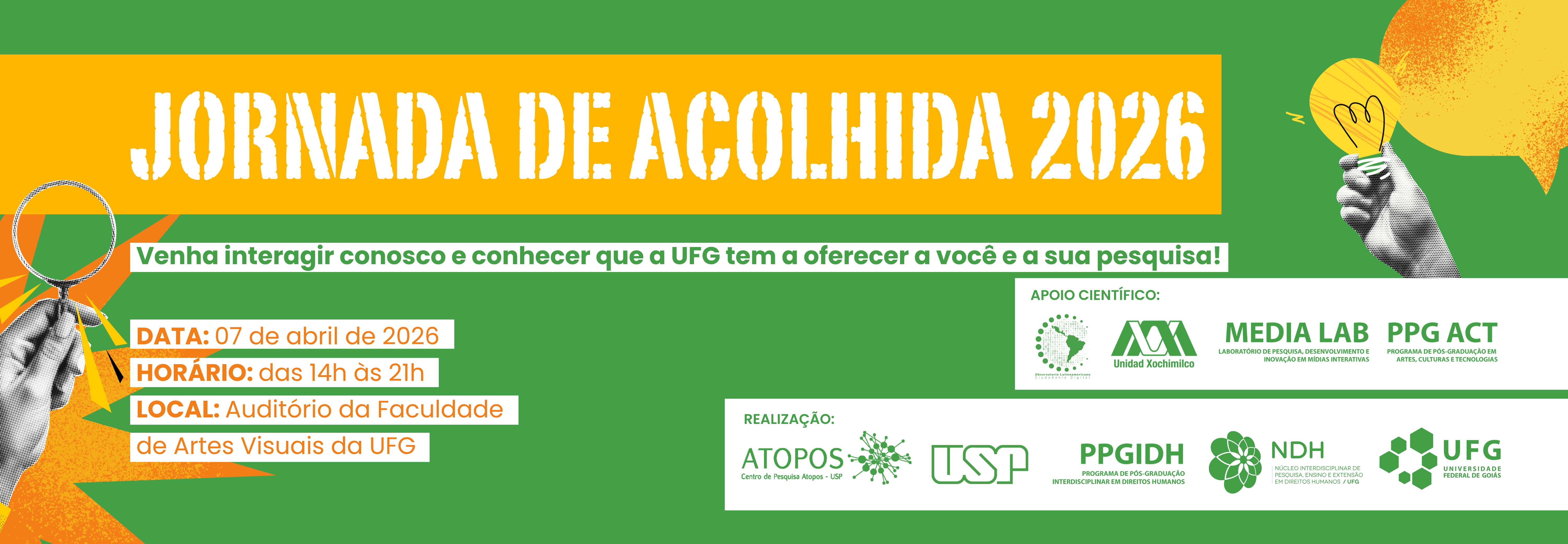 #ParaTodosVerem
Banner horizontal com fundo verde. Nas laterais, ilustrações em estilo colagem de mãos em preto e branco: à esquerda, uma segura uma lupa; à direita, outra segura uma lâmpada acesa sob um balão de diálogo laranja.

No topo superior, o título "JORNADA DE ACOLHIDA 2026" sobre uma faixa amarela, seguido da frase em uma faixa branca: "Venha interagir conosco e conhecer que a UFG tem a oferecer a você e a sua pesquisa!".

No canto inferior esquerdo, estão as informações do evento: Data: 07 de abril de 2026. Horário: das 14h às 21h. Local: Auditório da Faculdade de Artes Visuais da UFG.
No canto inferior direito, uma faixa branca exibe os logotipos das instituições de apoio científico e realização (UFG, PPGIDH, NDH, Media Lab, PPG ACT e parceiros).