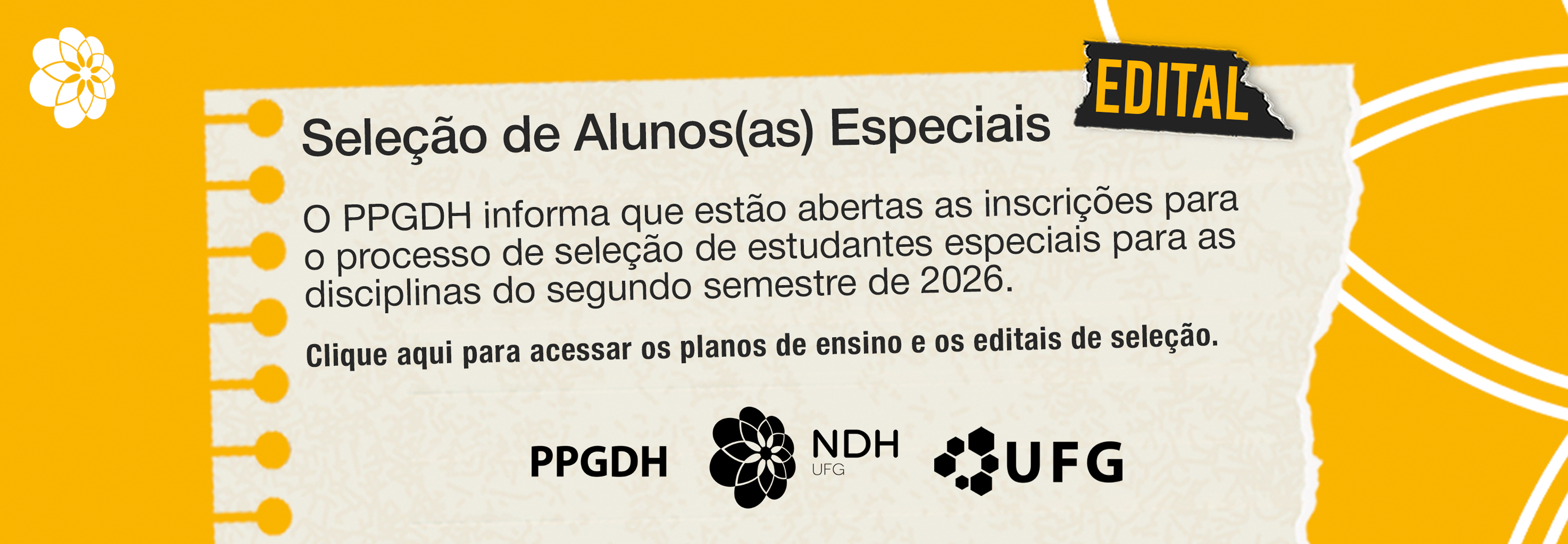 fullbanner_seleção_alunos_especiais

#ParaTodosVerem: Imagem retangular de formato horizontal, com fundo amarelo vibrante e textura levemente rústica. No canto superior esquerdo, há um pequeno grafismo floral branco abstrato. No centro da imagem, sobreposto ao fundo, há um elemento gráfico que imita uma folha de caderno de caligrafia amarelada e envelhecida, presa por dois grampos de papel dourados na borda esquerda. No canto superior direito desta folha de caderno, há um recorte de papel preto desgastado, como fita adesiva, com a palavra "EDITAL" escrita em letras maiúsculas e brancas.