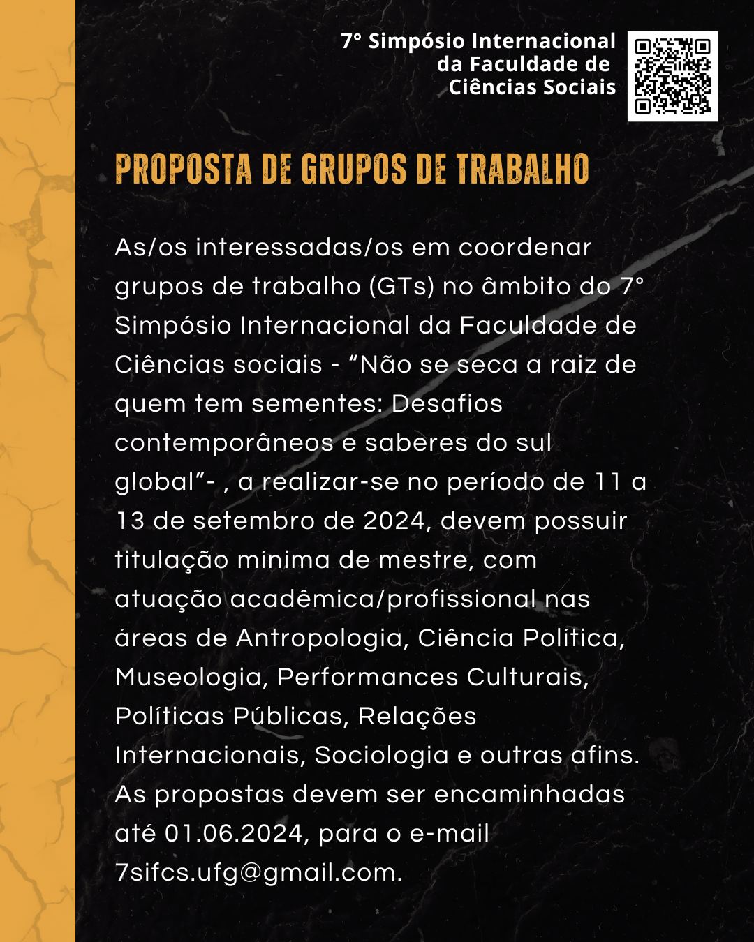Arte preta e amarelo com o título ' Proposta de Grupos de Trabalho' e o seguinte texto: As/os interessadas/os em coordenar grupos de trabalho (GTs) no âmbito do 7° Simpósio Internacional da Faculdade de Ciências sociais - “Não se seca a raiz de quem tem sementes: Desafios contemporâneos e saberes do sul global”- , a realizar-se no período de 11 a 13 de setembro de 2024, devem possuir titulação mínima de mestre, com atuação acadêmica/profissional nas áreas de Antropologia, Ciência Política, Museologia, Performances Culturais, Políticas Públicas, Relações Internacionais, Sociologia e outras afins. As propostas devem ser encaminhadas até 01.06.2024, para o e-mail 7sifcs.ufg@gmail.com.