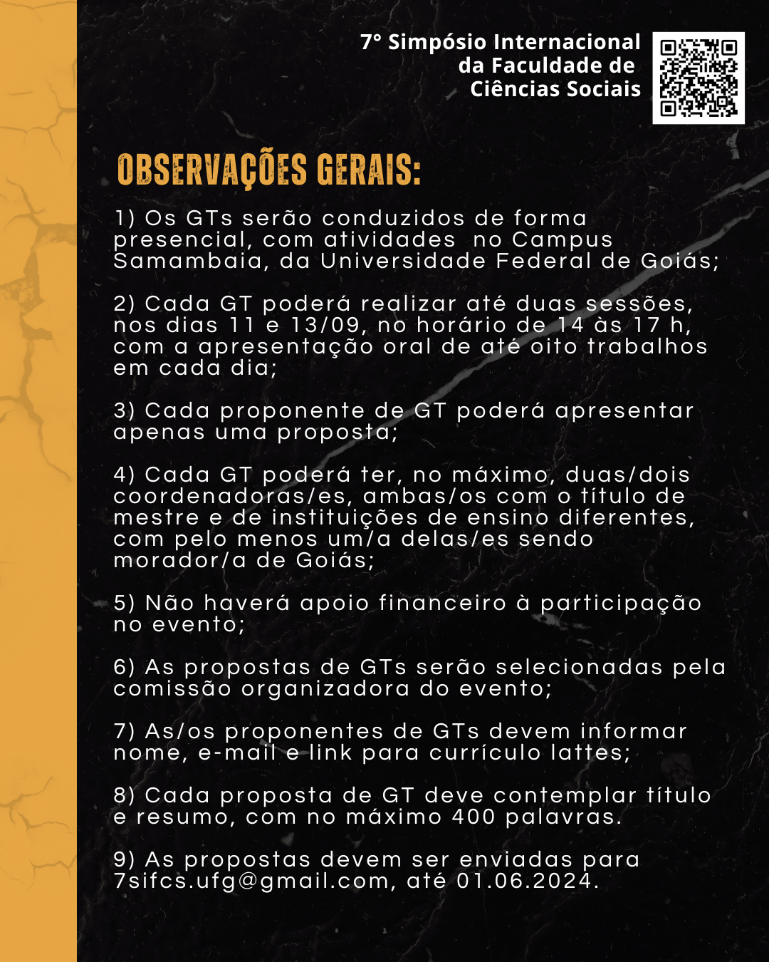 Arte preta e amarela com o título: Observações gerais e os seguintes textos:1) Os GTs serão conduzidos de presencial, com atividades no Campus Samambaia,  da Universidade Federal de Goiás;2) Cada GT poderá realizar até duas sessões, nos dias 11 e 13/09, no horário de 14 às 17 h, com a apresentação oral de até oito trabalhos em cada dia;3) Cada proponente de GT poderá apresentar apenas uma proposta;4) Cada GT poderá ter, no máximo, duas/dois coordenadoras/es, ambas/os com o título de mestre e de instituições de ensino diferentes, com pelo menos um/a delas/es sendo morador/a de Goiás;5) Não haverá apoio financeiro à participação no evento;6) As propostas de GTs serão selecionadas pela comissão organizadora do evento;7) As/os proponentes de GTs devem informar nome, e-mail e link para currículo lattes;8) Cada proposta de GT deve contemplar título e resumo, com no máximo 400 palavras.9) As propostas devem ser enviadas para 7sifcs.ufg@gmail.com, até 01.06.2024.