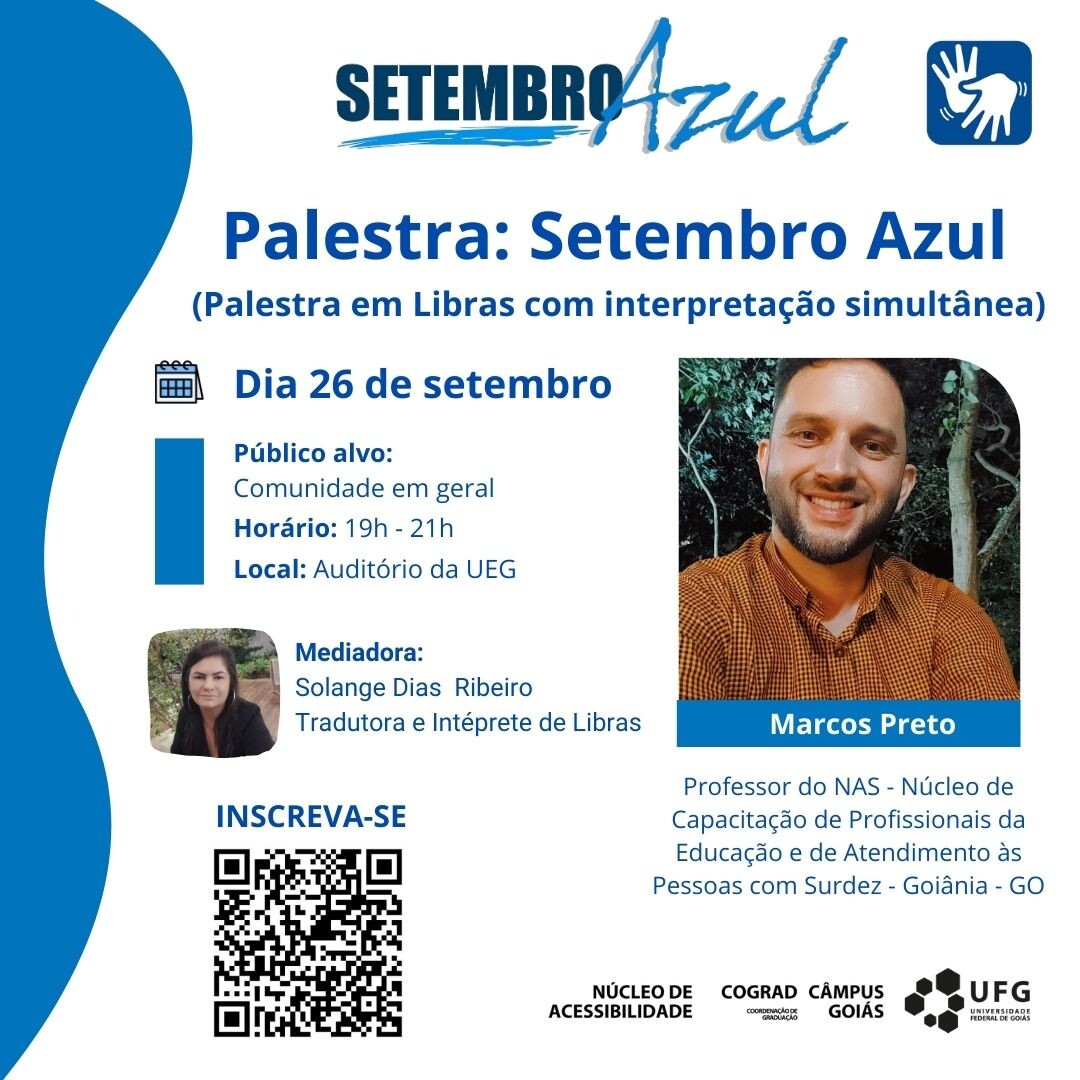 card com o fundo branco, com borda a esquerda em azul e as frases nas cores azul, com a seguinte informação textual: “Setembro Azul”, abaixo, “Palestra: Setembro Azul” e abaixo a informação entre parênteses: “Palestra em Libras com interpretação simultânea”. Logo abaixo, ícone de calendário, com a informação da data “26 de setembro”. Abaixo, as seguintes informações textuais: “Público-alvo: Comunidade em geral, Horário: 16h – 18h. Local: Sala 105 – Areião.” Logo abaixo. Do lado esquerdo é apresentada a foto de um homem sorrindo, ele tem cabelos curtos, pele branca, usa barba e uma camisa xadrez amarela escuro, ao fundo, folhagens. Logo abaixo, está a informação textual do homem dentro de um retângulo na cora azul com a informação “Marcos Preto”, abaixo, na cor azul está escrito “Professor do NAS – Núcleo de Capacitação de Profissionais da Educação e de Atendimento às Pessoas com Surdez - Goiânia”. Do lado esquerdo é apresentada a foto de uma mulher, ela tem os cabelos longos e pretos, pele branca, usa um casaco preto, ao fundo, folhagens e parte de um banco. Ao lado estão as seguintes informações: “Mediadora. Solange Dias Ribeiro. Tradutora e Intérprete de Libras”. Logo abaixo, alinhado ao lado esquerdo, a informação em azul “Inscreva-se”. Logo abaixo um QRCode (https://forms.gle/ZbQgy4iQFNtScZ467). Ao final, do lado esquerdo, na cor preta a assinatura do Núcleo de Acessibilidade, COGRAD – Coordenação de Graduação, Câmpus Goiás e a marca da UFG.