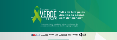 Campanha Setembro Verde Banner na cor verde com laço verde claro; símbolos dos tipos de deficiência: uma figura de pessoa com prótese na perna esquerda; pessoa usando guia para cego; pessoa em cadeira de roda; orelha com uma faixa transversal, simbolizando deficiência auditiva; figura de uma cabeça de perfil com destaque para o cérebro, simbolizando a deficiência intelectual. Texto: Setembro Verde: mês da luta pelos direitos da pessoa com deficiência. Venha conhecer e debater sobre a realidade da pessoa com deficiência. Confira a programação. Na parte inferior constam logos da OAB; Tv UFG; Rádio Universitária; Reitoria UFG; CIAR; Núcleo de Acessibilidade; SINAce; PROGRAD e UFG
