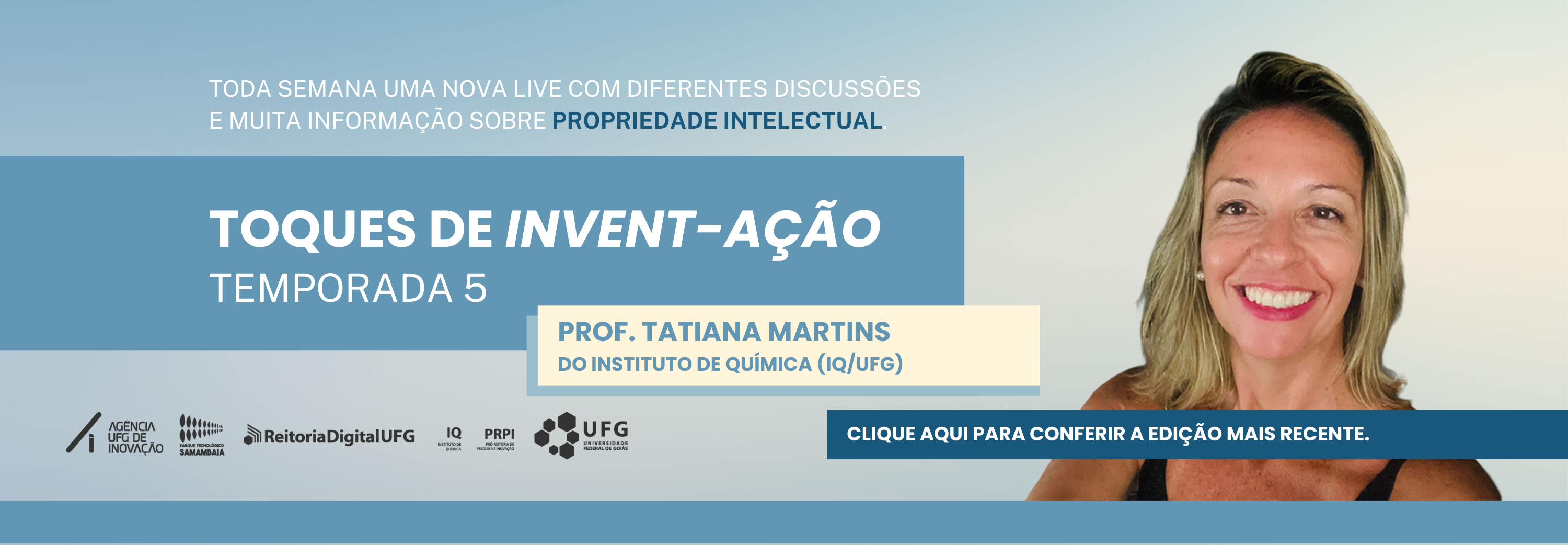 O banner anuncia a quinta temporada do projeto "Toques de Invent-Ação", destacando a participação da Prof.ª Tatiana Martins, do Instituto de Química da UFG. A imagem exibe o rosto sorridente da professora à direita, enquanto o texto à esquerda informa sobre lives semanais focadas em propriedade intelectual. Na parte inferior, há um botão azul para conferir a edição mais recente e logomarcas institucionais, como as da Agência UFG de Inovação e da própria UFG.