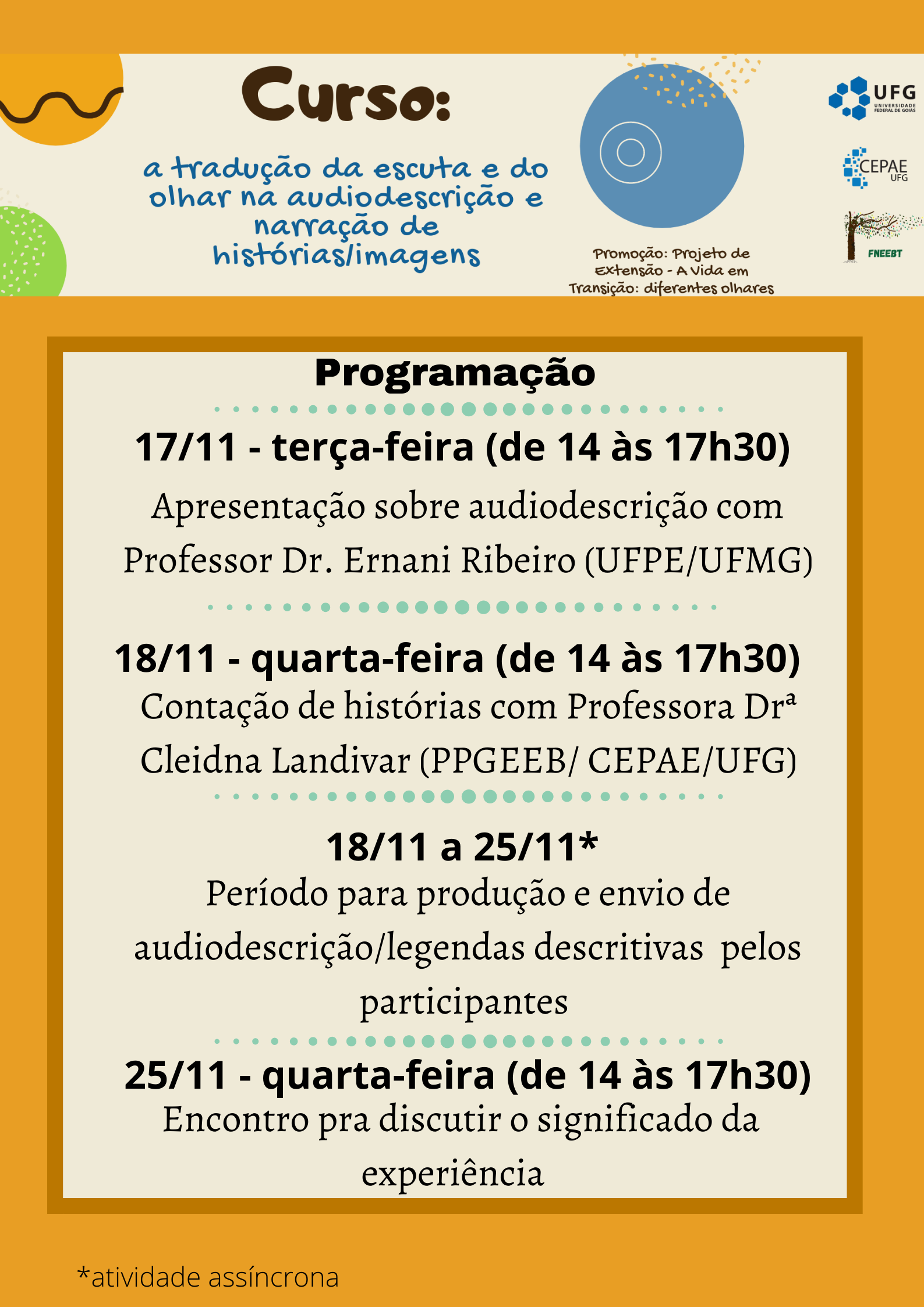 Curso: a tradução da escuta e do olhar nå audiodescrição enarração de histórias/imagensUFG CEPAE FNEEBTPromoção: Projeto de Extensão - A Vida em Transição: diferentes olharesProgramação 17/11 - terça-feira (de 14 às 17h30)Apresentação sobre audiodescrição com Professor Dr. Ernani Ribeiro (UFPE/UFMG)• • • • • • • • • •18/11 - quarta-feira (de 14 às 17h30) Contação de histórias com Professora Dra Cleidna Landivar (PPGEEB/ CEPAE/UFG)18/11 a 25/11* Período para produção e envio de audiodescrição/legendas descritivas pelosparticipantes 25/11 - quarta-feira (de 14 às 17h30) Encontro pra discutir o significado da experiência*atividade assíncrona