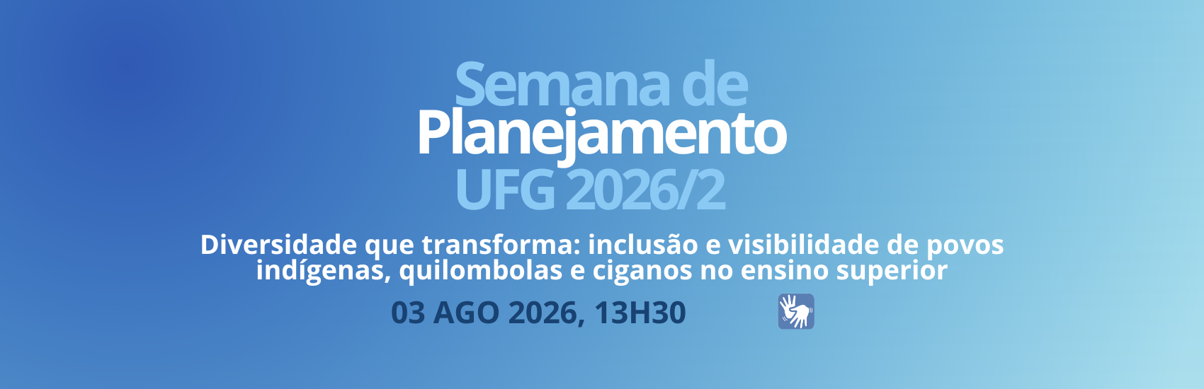 Descrição Geral
Banner digital horizontal, em formato retangular, com fundo em degradê azul-escuro (à esquerda) para azul-claro (à direita). O texto está centralizado e distribuído em quatro linhas, utilizando fontes sem serifa nas cores branca e azul-claro. No canto inferior direito, há um pequeno ícone de acessibilidade.

Descrição Detalhada
Texto Centralizado (de cima para baixo):

Primeira linha: "Semana de" (em letras de tamanho médio, na cor azul-claro).

Segunda linha: "Planejamento" (em letras grandes, em negrito e na cor branca).

Terceira linha: "UFG 2026/2" (em letras grandes, na cor azul-claro).

Quarta linha (subtítulo): "Diversidade que transforma: inclusão e visibilidade de povos indígenas, quilombolas e ciganos no ensino superior" (escrito em letras menores, na cor branca e em negrito).

Quinta linha (data e hora): "03 AGO 2026, 13H30" (em letras de tamanho médio, na cor azul-escuro).

Elementos Gráficos:

À direita da data e hora, há um pequeno quadrado azul com bordas arredondadas que contém o símbolo internacional de surdocegueira (duas mãos sobrepostas em linhas brancas: uma mão aberta em paralelo a outra mão que parece envolvê-la ou tocá-la).