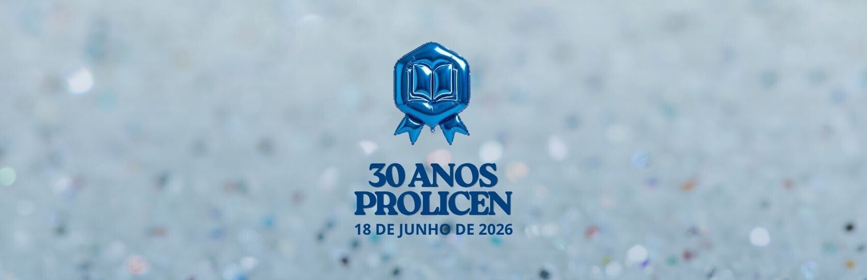 Audiodescrição: Banner "30 Anos PROLICEN"
Formato: Banner digital retangular e horizontal.

Plano de Fundo: O fundo é composto por um efeito de brilho desfocado (bokeh), evocando a textura de glitter ou lantejoulas em tons suaves de azul-claro, prata e branco, criando uma atmosfera festiva e luminosa.

Elemento Central Superior: No centro do banner, há um ícone que simula um balão inflável metalizado na cor azul-escura brilhante. O balão tem o formato de uma insígnia ou medalha hexagonal, contendo o desenho de um livro aberto em relevo no centro e duas pontas de fita na parte inferior.

Texto: Logo abaixo do balão, centralizado verticalmente, está o texto em letras maiúsculas e na cor azul-escuro:

Na primeira linha: 30 ANOS

Na segunda linha, em uma fonte maior e serifada: PROLICEN

Na terceira linha, em uma fonte menor e sem serifa, encontra-se a data: 18 DE JUNHO DE 2026