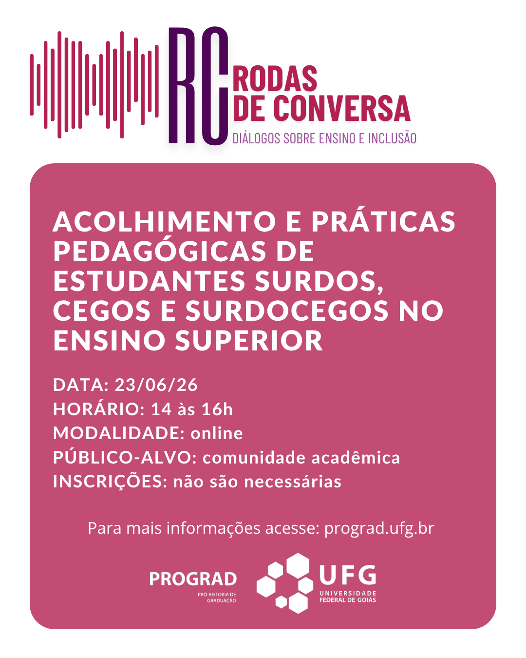 Descrição GeralO cartaz possui formato vertical e é dividido visualmente em duas partes principais: a superior, com fundo branco, e a inferior, composta por um grande retângulo de cantos arredondados na cor magenta (um tom de rosa-escuro ou vinho).Parte Superior (Fundo Branco)À esquerda: Há uma representação gráfica de ondas sonoras, formada por várias linhas verticais paralelas de alturas variadas, alternando entre tons de roxo e magenta.À direita: Em destaque, estão as letras maiúsculas "RC" em roxo-escuro. Ao lado delas, lê-se "RODAS DE CONVERSA" em letras maiúsculas na cor magenta. Logo abaixo, em uma fonte menor e mais fina na cor roxa, está o subtítulo: "DIÁLOGOS SOBRE ENSINO E INCLUSÃO".Bloco Central (Retângulo Magenta)O preenchimento deste bloco é todo em magenta, com os textos escritos em letras maiúsculas brancas.Título Principal (em letras grandes e negrito):ACOLHIMENTO E PRÁTICAS PEDAGÓGICAS DE ESTUDANTES SURDOS, CEGOS E SURDOCEGOS NO ENSINO SUPERIORInformações do Evento (em letras de tamanho médio):DATA: 23/06/26HORÁRIO: 14 às 16hMODALIDADE: onlinePÚBLICO-ALVO: comunidade acadêmicaINSCRIÇÕES: não são necessáriasTexto de Apoio (em letras menores, centralizado):"Para mais informações acesse: prograd.ufg.br"Rodapé (Assinaturas Institucionais)Na base interna do retângulo magenta, alinhadas lado a lado em branco, estão as marcas dos organizadores:À esquerda: Logotipo da PROGRAD acompanhado do texto menor "PRÓ-REITORIA DE GRADUAÇÃO".À direita: Logotipo da UFG (Universidade Federal de Goiás), composto por um desenho geométrico de hexágonos agrupados que lembram uma colmeia, seguido da sigla "UFG" e do nome "UNIVERSIDADE FEDERAL DE GOIÁS".