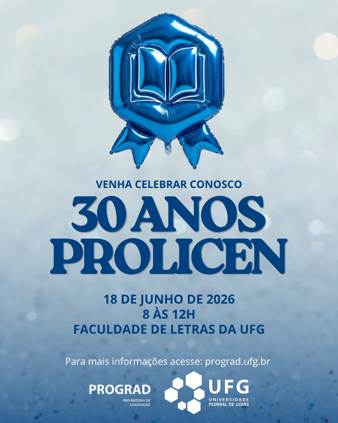 Visão GeralCartaz digital de formato vertical (estilo post de Instagram) comemorativo dos 30 anos do programa PROLICEN da UFG. O design é limpo e festivo, utilizando tons de azul, branco e prata.Elementos VisuaisPlano de Fundo: Um fundo texturizado e brilhante com efeito bokeh (pontos de luz desfocados), que lembra glitter ou purpurina em tons de prata e azul bem claro.Elemento Central Superior: No topo da imagem, há um balão inflável metalizado na cor azul vivo. Ele tem o formato de uma medalha ou insígnia de premiação (um formato hexagonal arredondado com duas pontas de fita saindo da base). No centro do balão, há o desenho em relevo de um livro aberto.Textos e InformaçõesO texto está centralizado e distribuído verticalmente da seguinte forma:Chamada (em azul-escuro): "VENHA CELEBRAR CONOSCO"Título Principal (em letras grandes, estilizadas e em azul-escuro): "30 ANOS PROLICEN"Informações do Evento (em azul-escuro): * "19 DE JUNHO DE 2026""8 ÀS 12H""FACULDADE DE LETRAS DA UFG"Orientação (em letras menores, na cor branca): "Para mais informações acesse: prograd.ufg.br"Rodapé (Logotipos)Na parte inferior, dispostos lado a lado na cor branca, estão as assinaturas institucionais:À esquerda: Logotipo da PROGRAD (Pró-Reitoria de Graduação).À direita: Logotipo da UFG (Universidade Federal de Goiás), composto por um conjunto de hexágonos que formam uma figura geométrica estilizada ao lado do nome da instituição.