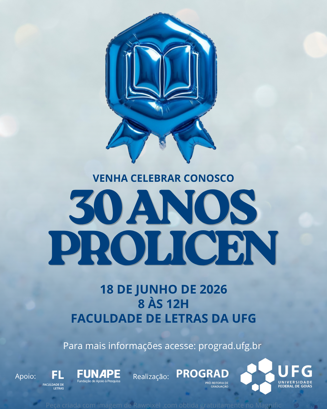 Visão GeralCartaz digital de formato vertical (estilo post de Instagram) comemorativo dos 30 anos do programa PROLICEN da UFG. O design é limpo e festivo, utilizando tons de azul, branco e prata.Elementos VisuaisPlano de Fundo: Um fundo texturizado e brilhante com efeito bokeh (pontos de luz desfocados), que lembra glitter ou purpurina em tons de prata e azul bem claro.Elemento Central Superior: No topo da imagem, há um balão inflável metalizado na cor azul vivo. Ele tem o formato de uma medalha ou insígnia de premiação (um formato hexagonal arredondado com duas pontas de fita saindo da base). No centro do balão, há o desenho em relevo de um livro aberto.Textos e InformaçõesO texto está centralizado e distribuído verticalmente da seguinte forma:Chamada (em azul-escuro): "VENHA CELEBRAR CONOSCO"Título Principal (em letras grandes, estilizadas e em azul-escuro): "30 ANOS PROLICEN"Informações do Evento (em azul-escuro): * "19 DE JUNHO DE 2026""8 ÀS 12H""FACULDADE DE LETRAS DA UFG"Orientação (em letras menores, na cor branca): "Para mais informações acesse: prograd.ufg.br"Rodapé (Logotipos)Na parte inferior, dispostos lado a lado na cor branca, estão as assinaturas institucionais:À esquerda: Logotipo da PROGRAD (Pró-Reitoria de Graduação).À direita: Logotipo da UFG (Universidade Federal de Goiás), composto por um conjunto de hexágonos que formam uma figura geométrica estilizada ao lado do nome da instituição.