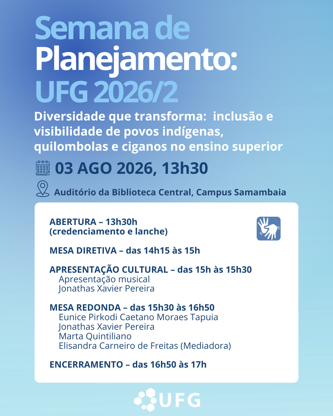 Descrição GeralO cartaz tem formato vertical e apresenta um fundo com um degradê suave que vai do azul-escuro, no canto superior esquerdo, ao azul-claro e esbranquiçado, no canto inferior direito. As informações textuais estão centralizadas e distribuídas verticalmente em tons de azul e branco. Na metade inferior, há um grande retângulo branco com cantos arredondados onde está detalhada a programação do evento.Elementos Visuais e TextuaisCabeçalho e Identificação do EventoNo topo, o texto principal está alinhado à esquerda:"Semana de" escrito em azul-celeste de tamanho médio."Planejamento:" logo abaixo, em letras brancas grandes e em negrito."UFG 2026/2" em letras ainda maiores, na cor azul-celeste e em negrito.Abaixo do título, há o tema do evento em letras brancas, com tamanho menor e sem negrito:"Diversidade que transforma: inclusão e visibilidade de povos indígenas, quilombolas e ciganos no ensino superior"Informações de Data, Hora e LocalLogo abaixo do tema, há duas linhas de informações práticas, cada uma precedida por um ícone azul-escuro:Um ícone de calendário seguido pelo texto: "03 AGO 2026, 13h30" (em letras grandes e escuras).Um ícone de balão de localização com um ponto dentro, seguido pelo texto: "Auditório da Biblioteca Central, Campus Samambaia" (em letras menores e escuras).Bloco da ProgramaçãoNo centro-inferior do cartaz, há um painel retangular branco de cantos arredondados que concentra o cronograma. No canto superior direito deste painel, há um ícone quadrado azul com o símbolo internacional de Libras (Língua Brasileira de Sinais), representando duas mãos em movimento.O texto interno está na cor azul-escura, estruturado da seguinte forma:ABERTURA – 13h30 (em negrito)MESA DIRETIVA – das 14h15 às 15h: (em negrito)APRESENTAÇÃO CULTURAL – das 15h às 15h30 (em negrito)Apresentação Musical – prof. Jonathas Xavier PereiraMESA REDONDA – das 15h30 às 16h50 (em negrito)Eunice Pirkodi Caetano Moraes TapuiaJonathas Xavier PereiraMarta QuintilianoElisandra Carneiro de Freitas (Mediadora)ENCERRAMENTO – das 16h50 às 17h (em negrito)RodapéCentralizado na parte inferior externa do bloco de programação, encontra-se a assinatura institucional da UFG (Universidade Federal de Goiás), composta pelo logotipo de hexágonos conectados formando uma flor/colmeia estilizada em tons de azul-claro, seguido pela sigla "UFG" em letras brancas e maiúsculas.