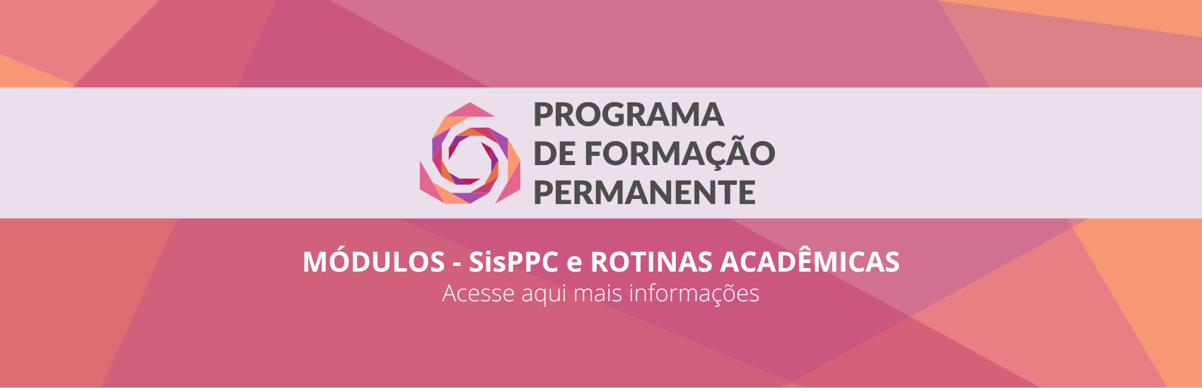 Faixa Central (Identidade do Programa)
No centro do banner, cortando-o horizontalmente de ponta a ponta, há uma faixa de fundo lilás bem claro, quase branco. No meio dessa faixa, estão centralizados o logotipo e o título do programa:

À esquerda: O logotipo do programa, que consiste em uma forma geométrica circular estilizada, lembrando uma flor ou engrenagem em camadas sobrepostas nas cores rosa, roxo e amarelo-claro.

À direita do logotipo: O título em letras maiúsculas e cor cinza-escura, disposto em três linhas:

PROGRAMA > DE FORMAÇÃO > PERMANENTE

Parte Inferior (Texto de Chamada)
Abaixo da faixa central clara, sobre o fundo geométrico em tom rosa-escuro, há duas linhas de texto centralizadas na cor branca:

Linha superior (em letras maiúsculas e negrito): > MÓDULOS - SiSPPC e ROTINAS ACADÊMICAS

Linha inferior (em letras minúsculas e fonte mais fina): > "Acesse aqui mais informações"