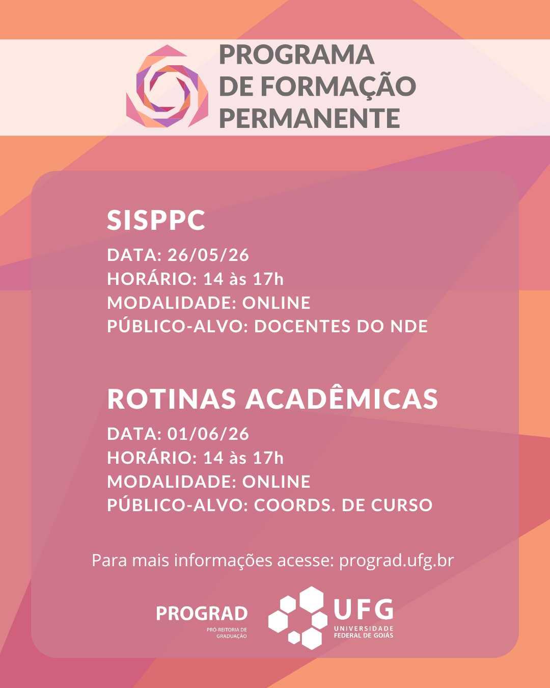 CabeçalhoNo topo do cartaz, sobre uma faixa horizontal de fundo lilás bem claro, quase branco, há o logotipo do programa à esquerda: uma forma geométrica circular estilizada, semelhante a uma flor ou engrenagem em camadas sobrepostas nas cores rosa, roxo e amarelo-claro. À direita do logotipo, lê-se o título em letras maiúsculas e cor cinza-escura:PROGRAMA > DE FORMAÇÃO > PERMANENTECorpo do Cartaz (Conteúdo Central)Abaixo do cabeçalho, as informações estão dispostas dentro de um grande retângulo de cantos arredondados com fundo rosa-escuro semitransparente, permitindo ver as nuances do degradê ao fundo. O conteúdo está dividido em dois blocos principais de texto em letras maiúsculas brancas:Primeiro Bloco (SISPPC):Título: SISPPCData: 26/05/26Horário: 14 às 17hModalidade: ONLINEPúblico-alvo: DOCENTES DO NDESegundo Bloco (Rotinas Acadêmicas):Título: ROTINAS ACADÊMICASData: 01/06/26Horário: 14 às 17hModalidade: ONLINEPúblico-alvo: COORDS. DE CURSORodapéAbaixo do bloco centralizado, há uma linha de texto em letras minúsculas brancas:"Para mais informações acesse: prograd.ufg.br"Na parte inferior do cartaz, centralizadas lado a lado, estão as assinaturas institucionais em branco:À esquerda: O logotipo da PROGRAD, composto pela palavra "PROGRAD" em caixa alta e, logo abaixo, em letras menores, "PRÓ-REITORIA DE GRADUAÇÃO".À direita: O logotipo da UFG, composto por um símbolo geométrico formado por seis hexágonos brancos agrupados e, ao lado, o texto "UFG UNIVERSIDADE FEDERAL DE GOIÁS".