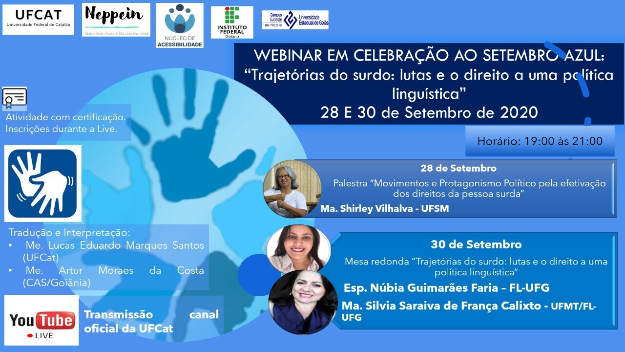 #Paratodosver Uma imagem retangular de fundo cor azul com marcas de mãos cheias de tintas gravadas nesse fundo, contendo os símbolos da UFCAT, Neppein, Núcleo de Acessibilidade da UFCAT, Instituto Federal Goiano e Universidade Estadual de Goiás, campus Sudeste - Pires do Rio. Todos na respectiva ordem da esquerda superior para a direita. Título no canto superior direito: WEBINAR EM CELEBRAÇÃO AO SETEMBRO AZUL:“Trajetórias do surdo: lutas e o direito a uma política linguística”Data: 28 E 30 de Setembro de 2020Horário: 19:00 às 21:00. Atividade com certificação. Inscrições durante a live. No canto médio esquerdo da imagem, possui o símbolo da Libras, contendo duas mãos abertas, encostando o polegar direito na palma da mão esquerda, e ao final das mãos três listras curvadas, formando sinal de movimentação das mãos. Abaixo do símbolo possui o seguinte texto: Tradução e Interpretação: Me. Lucas Eduardo Marques Santos (UFCat) e Artur Moraes da CostaNo canto inferior esquerdo, o símbolo da live no Youtube, afirmando que será transmitido no canal oficial da UFCat.  No canto superior direito há a programação do evento e a imagem do rosto de cada palestrante: 28 de setembro, 19:30 às 21:15h - Palestra "Movimentos e Protagonismo Político pela efetivação dos direitos da pessoa surda".  Ma. Shirley Vilhalva - UFSM, mulher de cabelos grisalhos, de óculos e sorrindo. Blusa cor branca. 30 de setembro, 19:30 às 21:15 - Mesa redonda “Trajetórias do surdo: lutas e o direito a uma política linguística”Convidadas: Esp. Núbia Guimarães Faria – UFG, mulher de cabelos escuros, sorrindo com os lábios de batom cor vermelha e blusa cor bege.Ma. Silvia Saraiva de França Calixto  - UFMT, mulher de cabelos escuros também, sorrindo com os lábios de batom cor rosa e blusa azul.  